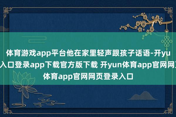 体育游戏app平台他在家里轻声跟孩子话语-开yun体育官网入口登录app下载官方版下载 开yun体育app官网网页登录入口