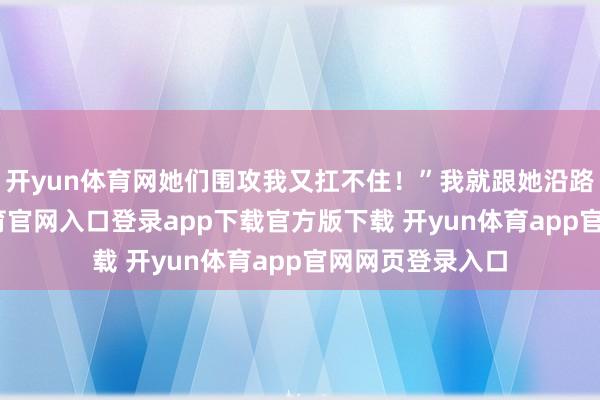 开yun体育网她们围攻我又扛不住！”我就跟她沿路去了-开yun体育官网入口登录app下载官方版下载 开yun体育app官网网页登录入口