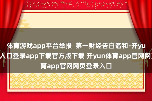 体育游戏app平台举报  第一财经告白谐和-开yun体育官网入口登录app下载官方版下载 开yun体育app官网网页登录入口