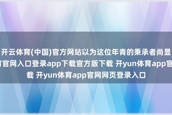 开云体育(中国)官方网站以为这位年青的秉承者尚显稚嫩-开yun体育官网入口登录app下载官方版下载 开yun体育app官网网页登录入口
