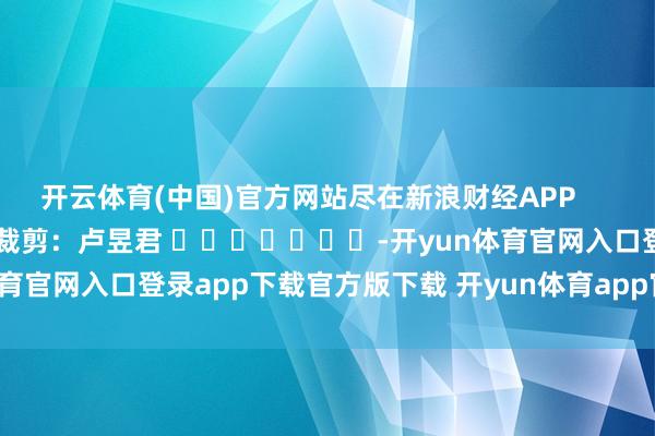 开云体育(中国)官方网站尽在新浪财经APP 职守裁剪:卢昱君 -开yun体育官网入口登录app下载官方版下载 开yun体育app官网网页登录入口