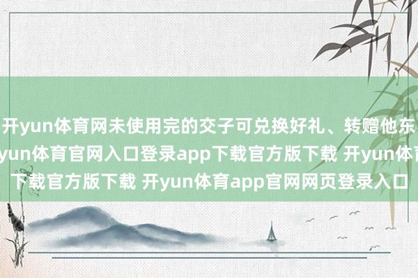 开yun体育网未使用完的交子可兑换好礼、转赠他东说念主或下次使用-开yun体育官网入口登录app下载官方版下载 开yun体育app官网网页登录入口