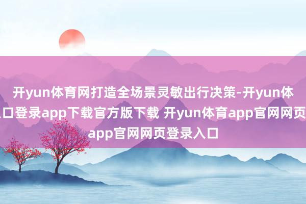 开yun体育网打造全场景灵敏出行决策-开yun体育官网入口登录app下载官方版下载 开yun体育app官网网页登录入口