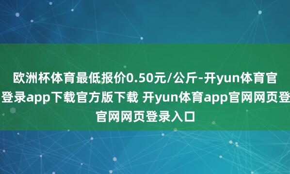 欧洲杯体育最低报价0.50元/公斤-开yun体育官网入口登录app下载官方版下载 开yun体育app官网网页登录入口