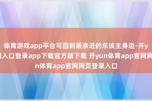 体育游戏app平台可回到最亲近的东谈主身边-开yun体育官网入口登录app下载官方版下载 开yun体育app官网网页登录入口