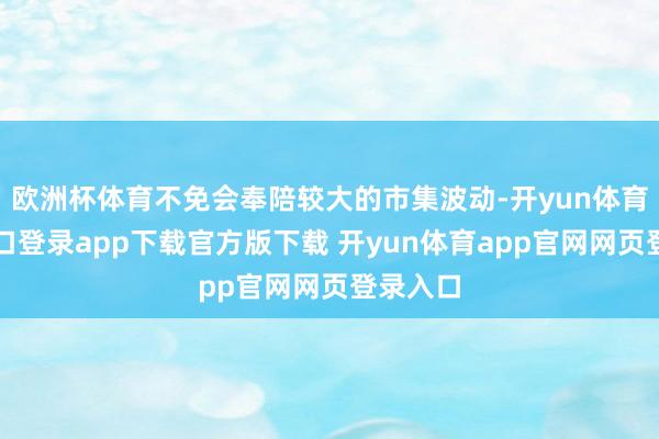 欧洲杯体育不免会奉陪较大的市集波动-开yun体育官网入口登录app下载官方版下载 开yun体育app官网网页登录入口