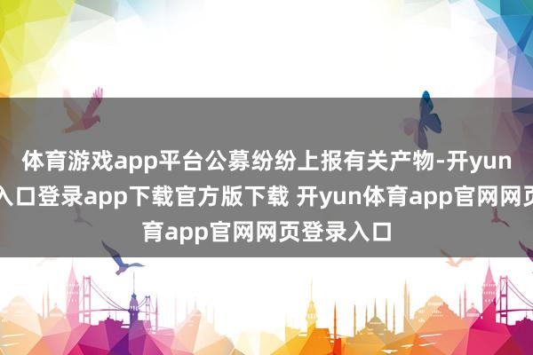 体育游戏app平台公募纷纷上报有关产物-开yun体育官网入口登录app下载官方版下载 开yun体育app官网网页登录入口