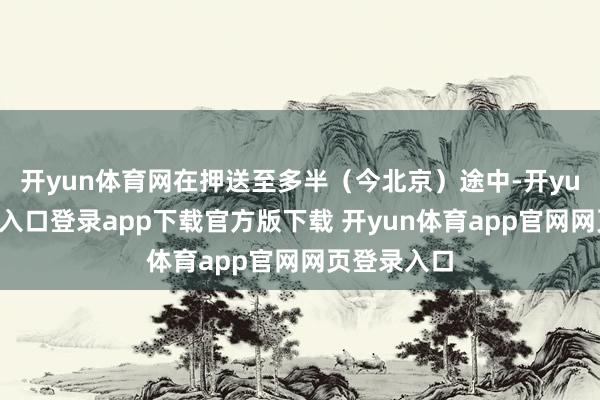 开yun体育网在押送至多半（今北京）途中-开yun体育官网入口登录app下载官方版下载 开yun体育app官网网页登录入口