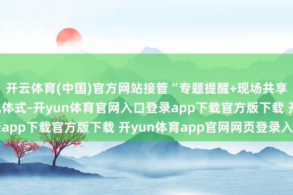 开云体育(中国)官方网站接管“专题提醒+现场共享+现场素质”的多元化体式-开yun体育官网入口登录app下载官方版下载 开yun体育app官网网页登录入口