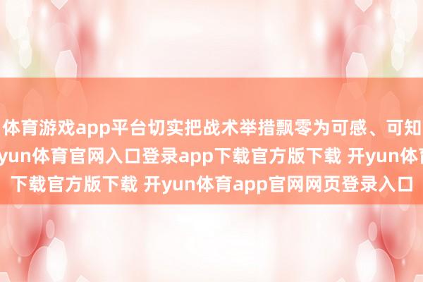 体育游戏app平台切实把战术举措飘零为可感、可知、可及的暖心折务-开yun体育官网入口登录app下载官方版下载 开yun体育app官网网页登录入口
