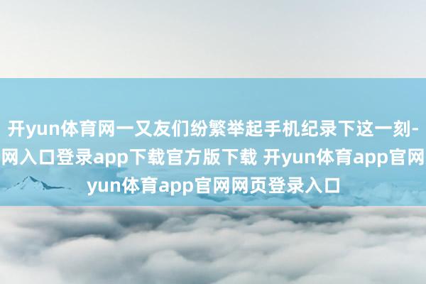 开yun体育网一又友们纷繁举起手机纪录下这一刻-开yun体育官网入口登录app下载官方版下载 开yun体育app官网网页登录入口