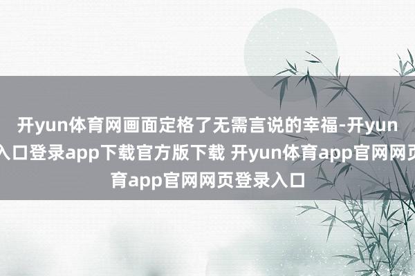 开yun体育网画面定格了无需言说的幸福-开yun体育官网入口登录app下载官方版下载 开yun体育app官网网页登录入口