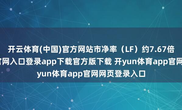 开云体育(中国)官方网站市净率（LF）约7.67倍-开yun体育官网入口登录app下载官方版下载 开yun体育app官网网页登录入口