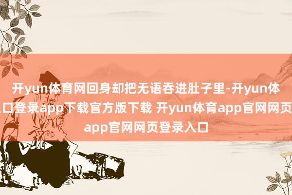 开yun体育网回身却把无语吞进肚子里-开yun体育官网入口登录app下载官方版下载 开yun体育app官网网页登录入口