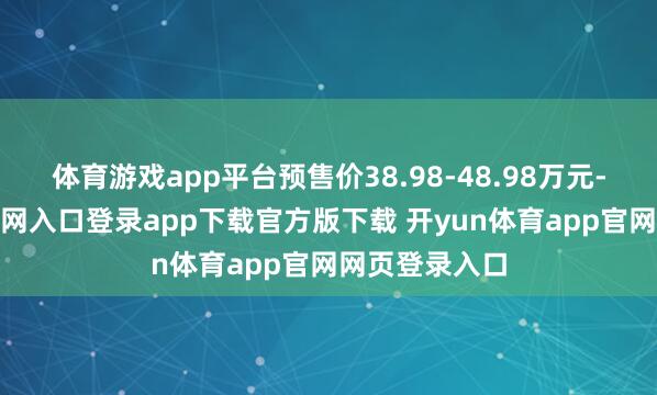 体育游戏app平台预售价38.98-48.98万元-开yun体育官网入口登录app下载官方版下载 开yun体育app官网网页登录入口