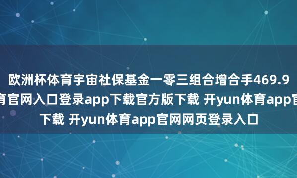 欧洲杯体育宇宙社保基金一零三组合增合手469.98万股-开yun体育官网入口登录app下载官方版下载 开yun体育app官网网页登录入口