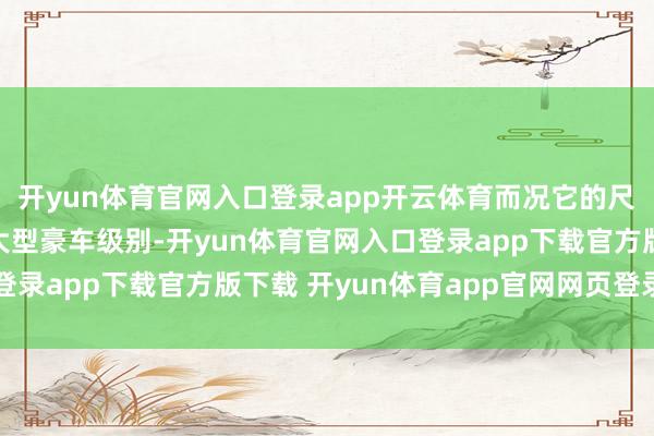 开yun体育官网入口登录app开云体育而况它的尺寸曾经经来到确凿的大型豪车级别-开yun体育官网入口登录app下载官方版下载 开yun体育app官网网页登录入口