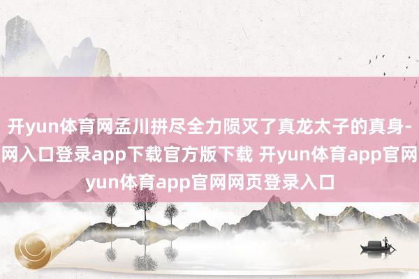 开yun体育网孟川拼尽全力陨灭了真龙太子的真身-开yun体育官网入口登录app下载官方版下载 开yun体育app官网网页登录入口