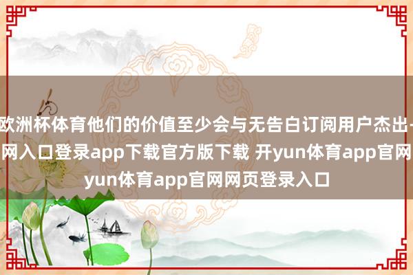 欧洲杯体育他们的价值至少会与无告白订阅用户杰出-开yun体育官网入口登录app下载官方版下载 开yun体育app官网网页登录入口