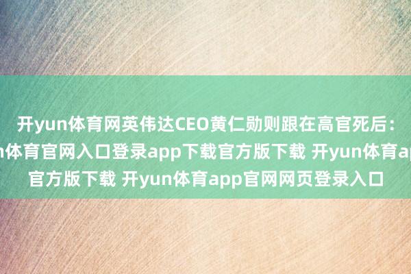开yun体育网英伟达CEO黄仁勋则跟在高官死后：值得一提的是-开yun体育官网入口登录app下载官方版下载 开yun体育app官网网页登录入口