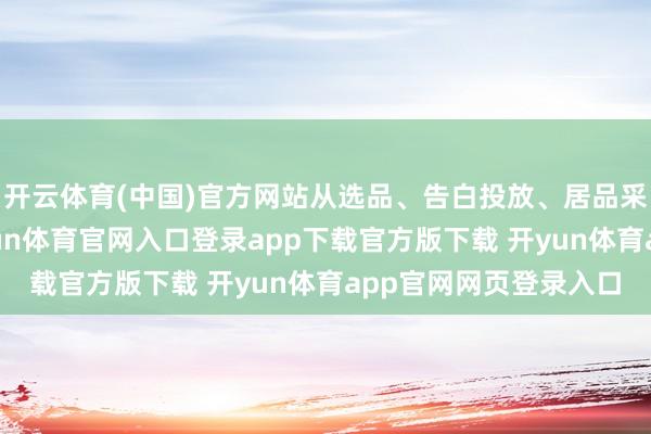 开云体育(中国)官方网站从选品、告白投放、居品采购到输送及物流-开yun体育官网入口登录app下载官方版下载 开yun体育app官网网页登录入口