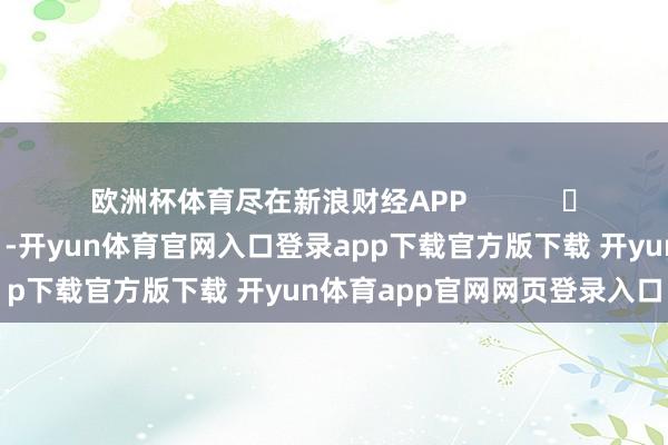欧洲杯体育尽在新浪财经APP            													-开yun体育官网入口登录app下载官方版下载 开yun体育app官网网页登录入口