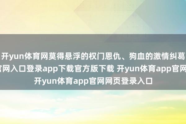 开yun体育网莫得悬浮的权门恩仇、狗血的激情纠葛-开yun体育官网入口登录app下载官方版下载 开yun体育app官网网页登录入口