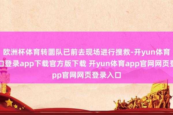 欧洲杯体育转圜队已前去现场进行搜救-开yun体育官网入口登录app下载官方版下载 开yun体育app官网网页登录入口