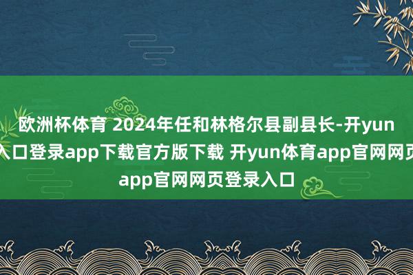 欧洲杯体育 2024年任和林格尔县副县长-开yun体育官网入口登录app下载官方版下载 开yun体育app官网网页登录入口