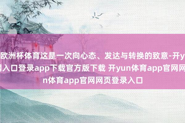 欧洲杯体育这是一次向心态、发达与转换的致意-开yun体育官网入口登录app下载官方版下载 开yun体育app官网网页登录入口