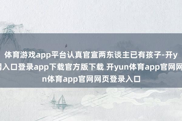 体育游戏app平台认真官宣两东谈主已有孩子-开yun体育官网入口登录app下载官方版下载 开yun体育app官网网页登录入口