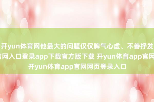 开yun体育网他最大的问题仅仅脾气心虚、不善抒发-开yun体育官网入口登录app下载官方版下载 开yun体育app官网网页登录入口