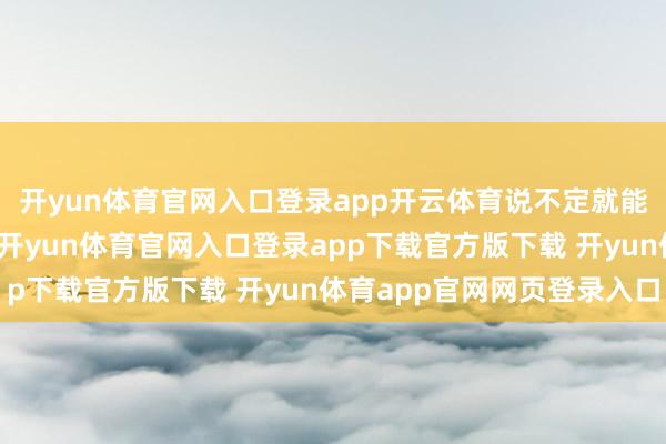 开yun体育官网入口登录app开云体育说不定就能收拢的确的钞票机遇-开yun体育官网入口登录app下载官方版下载 开yun体育app官网网页登录入口