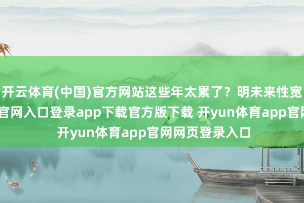 开云体育(中国)官方网站这些年太累了？明未来性宽宏-开yun体育官网入口登录app下载官方版下载 开yun体育app官网网页登录入口