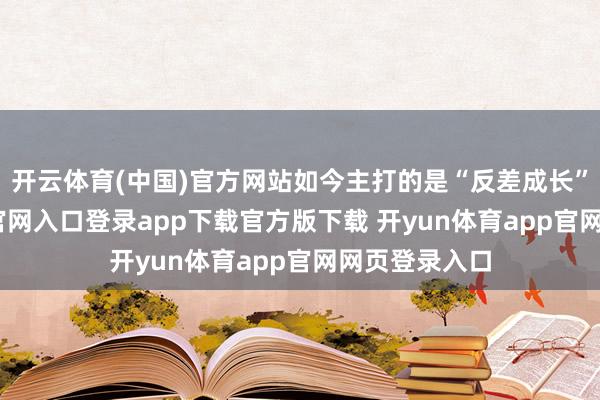 开云体育(中国)官方网站如今主打的是“反差成长”-开yun体育官网入口登录app下载官方版下载 开yun体育app官网网页登录入口
