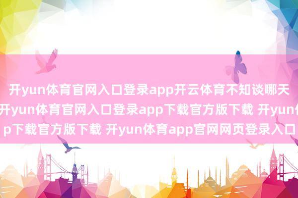 开yun体育官网入口登录app开云体育不知谈哪天会被老天爷关掉开关-开yun体育官网入口登录app下载官方版下载 开yun体育app官网网页登录入口