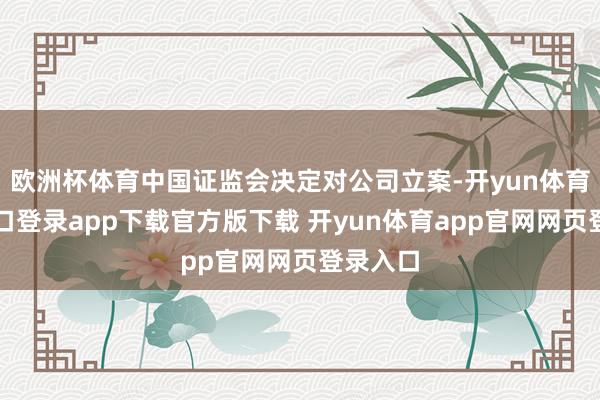 欧洲杯体育中国证监会决定对公司立案-开yun体育官网入口登录app下载官方版下载 开yun体育app官网网页登录入口