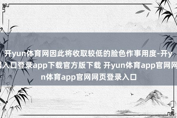 开yun体育网因此将收取较低的脸色作事用度-开yun体育官网入口登录app下载官方版下载 开yun体育app官网网页登录入口