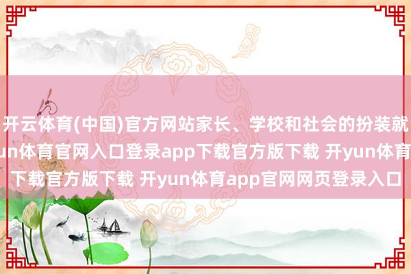 开云体育(中国)官方网站家长、学校和社会的扮装就畸形于‘护航员’-开yun体育官网入口登录app下载官方版下载 开yun体育app官网网页登录入口