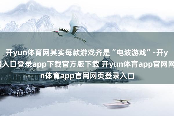 开yun体育网其实每款游戏齐是“电波游戏”-开yun体育官网入口登录app下载官方版下载 开yun体育app官网网页登录入口