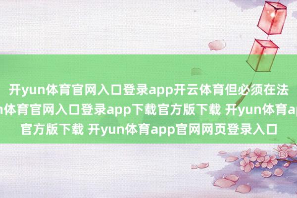 开yun体育官网入口登录app开云体育但必须在法律框架内开动-开yun体育官网入口登录app下载官方版下载 开yun体育app官网网页登录入口