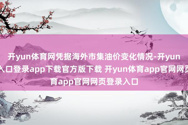 开yun体育网凭据海外市集油价变化情况-开yun体育官网入口登录app下载官方版下载 开yun体育app官网网页登录入口