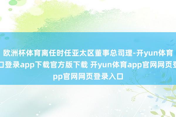 欧洲杯体育离任时任亚太区董事总司理-开yun体育官网入口登录app下载官方版下载 开yun体育app官网网页登录入口