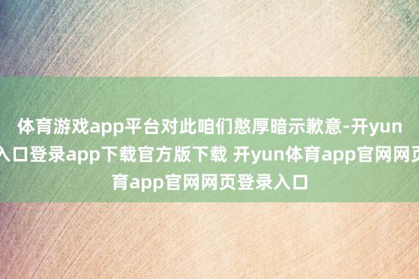 体育游戏app平台对此咱们憨厚暗示歉意-开yun体育官网入口登录app下载官方版下载 开yun体育app官网网页登录入口