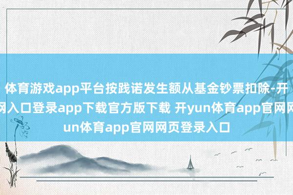 体育游戏app平台按践诺发生额从基金钞票扣除-开yun体育官网入口登录app下载官方版下载 开yun体育app官网网页登录入口