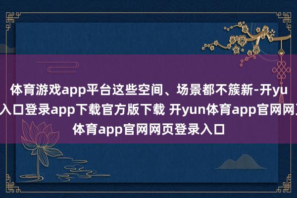 体育游戏app平台这些空间、场景都不簇新-开yun体育官网入口登录app下载官方版下载 开yun体育app官网网页登录入口