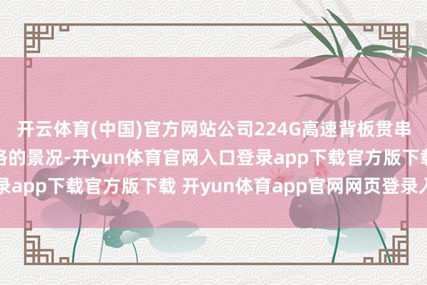 开云体育(中国)官方网站公司224G高速背板贯串器已达到样品试制及格的景况-开yun体育官网入口登录app下载官方版下载 开yun体育app官网网页登录入口