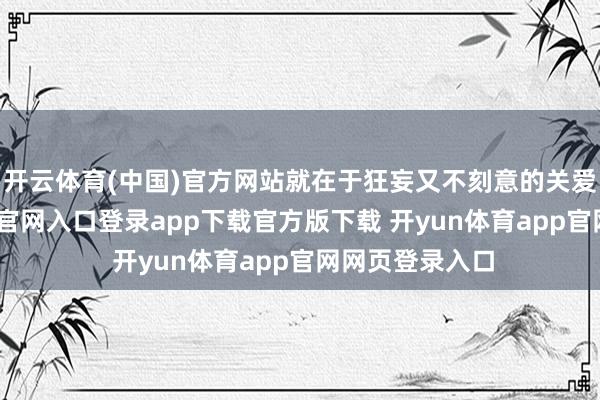 开云体育(中国)官方网站就在于狂妄又不刻意的关爱感-开yun体育官网入口登录app下载官方版下载 开yun体育app官网网页登录入口