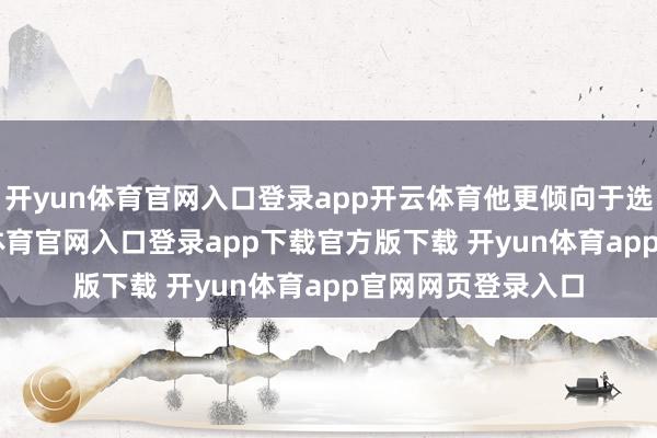 开yun体育官网入口登录app开云体育他更倾向于选拔700分-开yun体育官网入口登录app下载官方版下载 开yun体育app官网网页登录入口