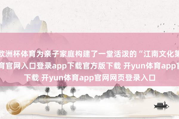 欧洲杯体育为亲子家庭构建了一堂活泼的“江南文化第一课”-开yun体育官网入口登录app下载官方版下载 开yun体育app官网网页登录入口
